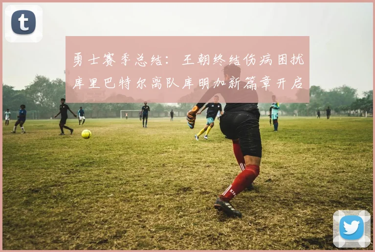 勇士赛季总结：王朝终结伤病困扰库里巴特尔离队库明加新篇章开启