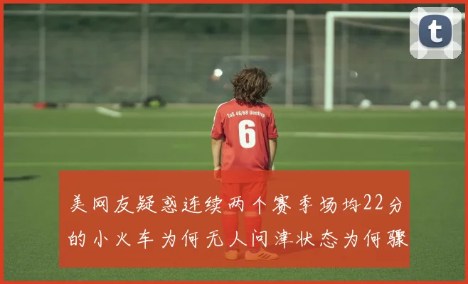 美网友疑惑连续两个赛季场均22分的小火车为何无人问津状态为何骤降