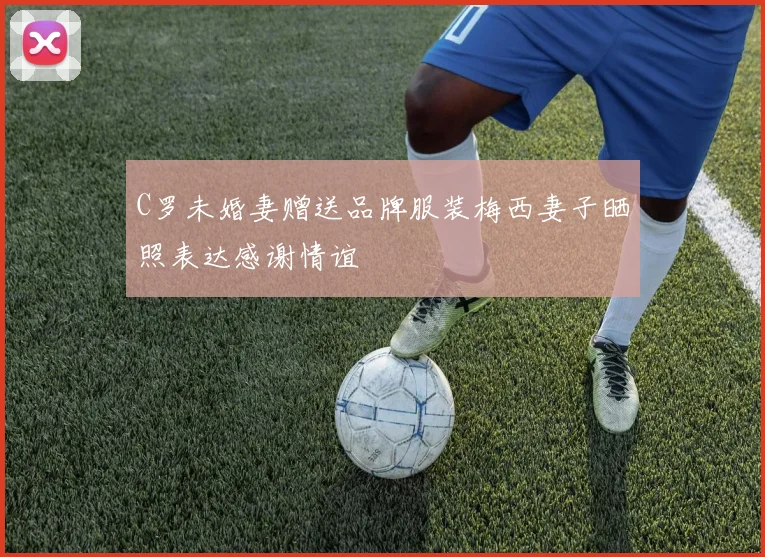 C罗未婚妻赠送品牌服装梅西妻子晒照表达感谢情谊