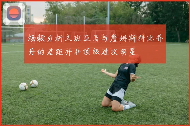 杨毅分析文班亚马与詹姆斯科比乔丹的差距并非顶级进攻明星