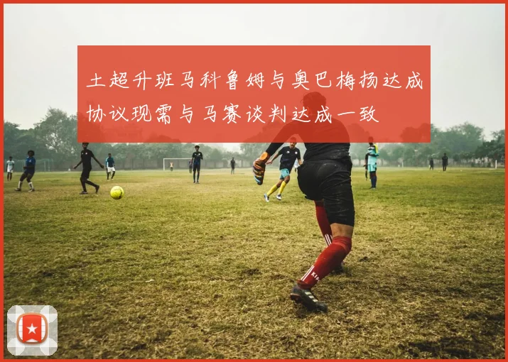 土超升班马科鲁姆与奥巴梅扬达成协议现需与马赛谈判达成一致