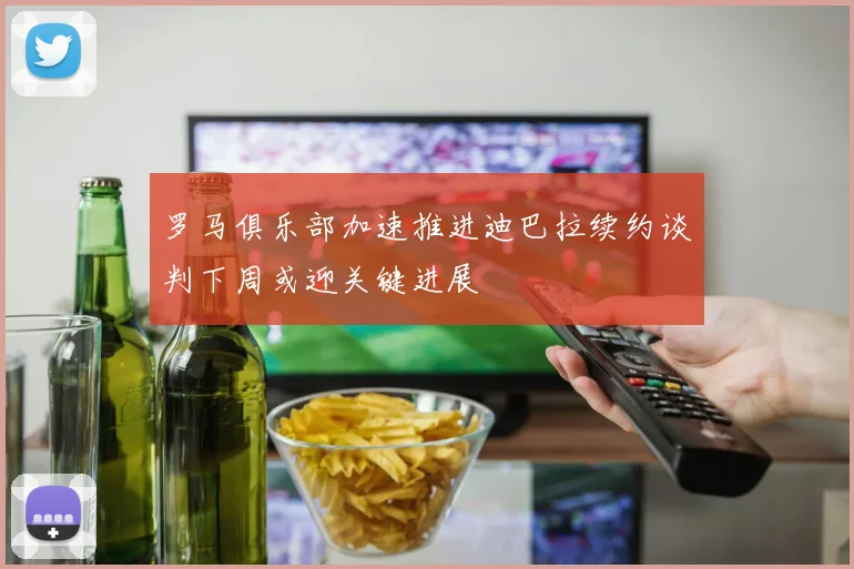 罗马俱乐部加速推进迪巴拉续约谈判下周或迎关键进展