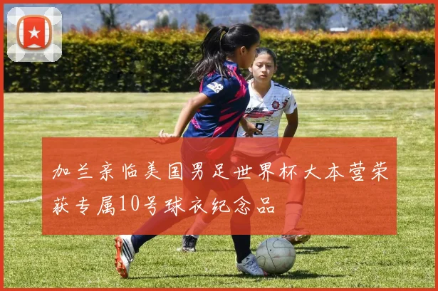 加兰亲临美国男足世界杯大本营荣获专属10号球衣纪念品