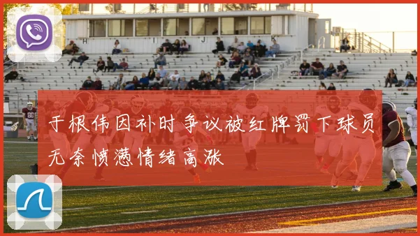 于根伟因补时争议被红牌罚下球员无奈愤懑情绪高涨