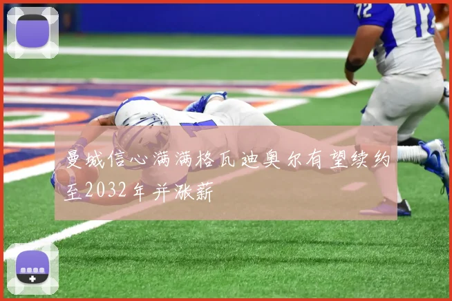 曼城信心满满格瓦迪奥尔有望续约至2032年并涨薪