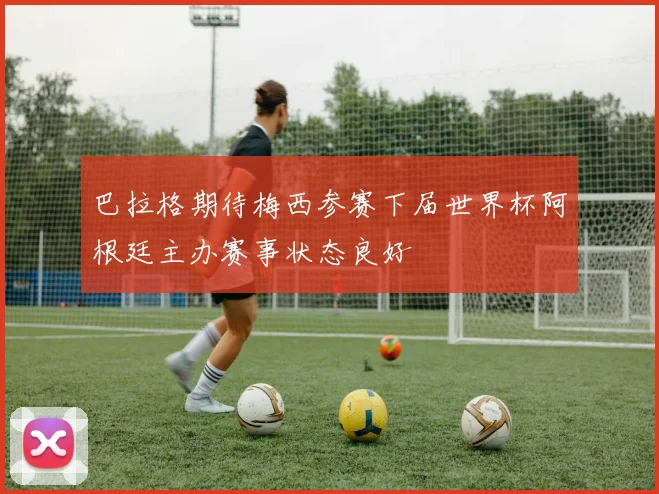巴拉格期待梅西参赛下届世界杯阿根廷主办赛事状态良好