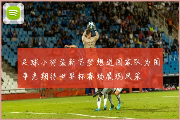足球小将孟新艺梦想进国家队为国争光期待世界杯赛场展现风采