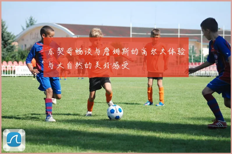 东契奇畅谈与詹姆斯的高尔夫体验与大自然的美好感受