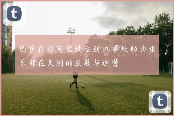 巴萨在迈阿密设立新办事处助力俱乐部在美洲的发展与运营