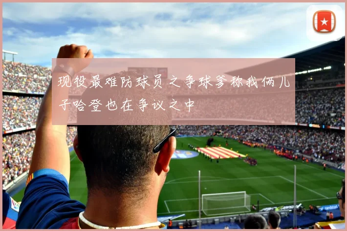 现役最难防球员之争球爹称我俩儿子哈登也在争议之中