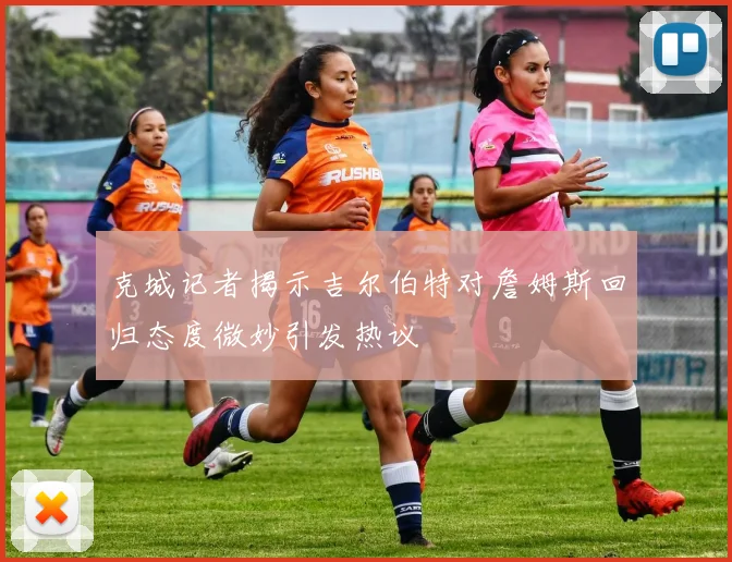 克城记者揭示吉尔伯特对詹姆斯回归态度微妙引发热议