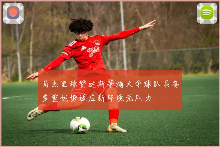 乌杰里称赞达斯蒂梅大学球队具备多重优势适应新环境无压力
