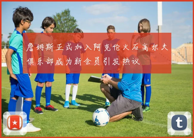 詹姆斯正式加入阿克伦火石高尔夫俱乐部成为新会员引发热议