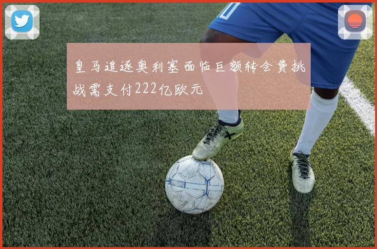 皇马追逐奥利塞面临巨额转会费挑战需支付222亿欧元