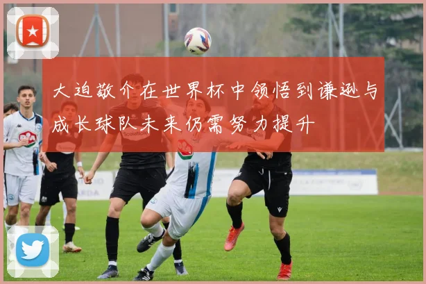 大迫敬介在世界杯中领悟到谦逊与成长球队未来仍需努力提升