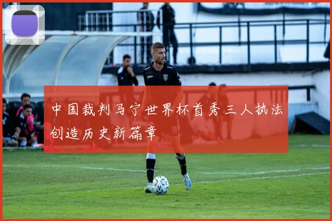 中国裁判马宁世界杯首秀三人执法创造历史新篇章